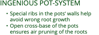 INGENIOUS POT-SYSTEM  Special ribs in the pots‘ walls help  avoid wrong root growth Open cross-base of the pots  ensures air pruning of the roots 